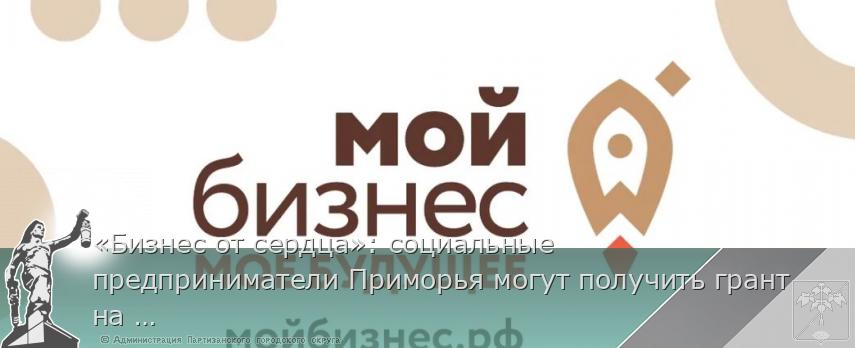 «Бизнес от сердца»: социальные предприниматели Приморья могут получить грант на развитие, сообщает www.primorsky.ru
